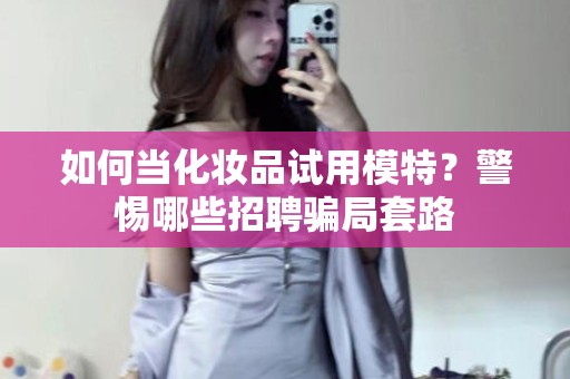 全国如何当化妆品试用模特？警惕哪些招聘骗局套路